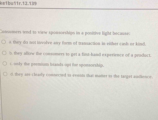 ke1bu11r.12.139
Consumers tend to view sponsorships in a positive light because:
a. they do not involve any form of transaction in either cash or kind.
b. they allow the consumers to get a first-hand experience of a product.
c only the premium brands opt for sponsorship.
d. they are clearly connected to events that matter to the target audience.