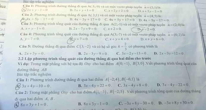 Bài tập trắc nghiệm
* Câu 1: Phương trình đường thẳng đi qua A(5;-9) và có một vectơ pháp tuyển overline n=(2;1) là:
A 2x+y-1=0 B. 2x+y+1=0 C. x+2y+2=0 D. x+2y-2=0
Câu 2: Phương trình đường thẳng đi qua A(3;1) và có một vectơ pháp tuyển vector n=(4;5) là:
4x+5y-17=0 B. 4x-5y+17=0 C. 4x+5y+17=0 D. 4x-5y-17=0.
Cầu 3: Phương trình tổng quát của đường thẳng đi qua A(2;-1) và có một vectơ pháp tuyến n=(2;0)
A. x+y-1=0. B. 2x-7y+9=0. C. x+2=0. D. x-2=0. là:
Cầu 4: Phương trình tổng quát của đường thẳng đi qua A(3;-7) và có một vectơ pháp tuyền vector n=(0;2) là:
A. y-7=0. B y+7=0. C. x+y+4=0. D. x+y+6=0.
Câu 5: Đường thẳng đi qua điểm C(3;-2) và có hệ số góc k= 2/3  có phương trình là
A. 2x+3y=0. B. 2x-3y-9=0. C. 3x-2y-13=0. D. 2x-3y-12=0.
2.2 Lập phương trình tổng quát của đường thẳng đi qua hai điểm cho trước
Ví dụ: Trong mặt phẳng với hệ tọa độ Oxy cho hai điểm A(0;-1),B(3;0).Viết phương trình tổng quát của
đường thẳng AB
Bài tập trắc nghiệm
Câu 1: Phương trình đường thẳng đi qua hai điềm A(-2;4),B(-6;1) là
3x+4y-10=0. B. 3x-4y+22=0. C. 3x-4y+8=0. D. 3x-4y-22=0.
Câu 2: Trong mặt phẳng Oxy cho hai điểm A(1;-3),B(-2;5). Viết phương trình tổng quát của đường thằng
đi qua hai điểm A, B .
a 8x+3y+1=0. B. 8x+3y-1=0. C. -3x+8y-30=0 D. -3x+8y+30=0.
D(1.5) 1∴ .