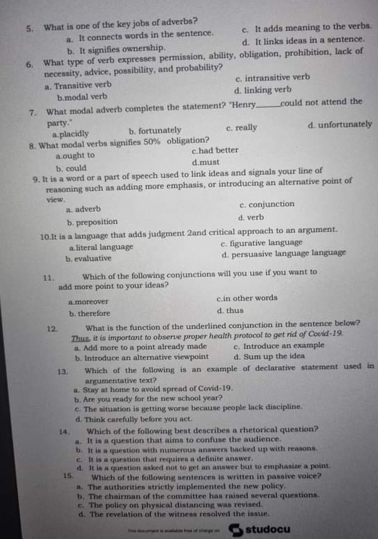 What is one of the key jobs of adverbs?
a. It connects words in the sentence. c. It adds meaning to the verbs.
b. It signifies ownership. d. It links ideas in a sentence.
6. What type of verb expresses permission, ability, obligation, prohibition, lack of
necessity, advice, possibility, and probability?
a. Transitive verb c. intransitive verb
b.modal verb d. linking verb
7. What modal adverb completes the statement? "Henry_ could not attend the
party." d. unfortunately
a.placidly b. fortunately c. really
8. What modal verbs signifies 50% obligation?
a.ought to c.had better
b. could d.must
9. It is a word or a part of speech used to link ideas and signals your line of
reasoning such as adding more emphasis, or introducing an alternative point of
view.
a. adverb c. conjunction
b. preposition d. verb
10.It is a language that adds judgment 2and critical approach to an argument.
a.literal language c. figurative language
b. evaluative d. persuasive language language
11. Which of the following conjunctions will you use if you want to
add more point to your ideas?
a.moreover c.in other words
b. therefore d. thus
12. What is the function of the underlined conjunction in the sentence below?
Thus, it is important to observe proper health protocol to get rid of Covid-19.
a. Add more to a point already made c. Introduce an example
b. Introduce an alternative viewpoint d. Sum up the idea
13. Which of the following is an example of declarative statement used in
argumentative text?
a. Stay at home to avoid spread of Covid-19.
b. Are you ready for the new school year?
c. The situation is getting worse because people lack discipline.
d. Think carefully before you act.
14. Which of the following best describes a rhetorical question?
a. It is a question that aims to confuse the audience.
b. It is a question with numerous answers backed up with reasons.
c. It is a question that requires a definite answer.
15. d. It is a question asked not to get an answer but to emphasize a point.
Which of the following sentences is written in passive voice?
a. The authorities strictly implemented the new policy.
b. The chairman of the committee has raised several questions.
c. The policy on physical distancing was revised.
d. The revelation of the witness resolved the issue.
Ttse aocment to icstatols tse of shenge co studocu