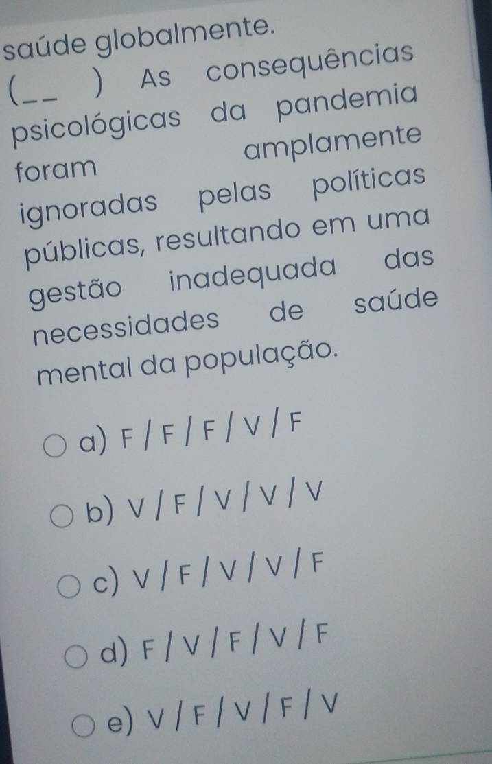 saúde globalmente.
_ ) As consequências
psicológicas da pandemia
foram amplamente
ignoradas pelas políticas
públicas, resultando em uma
gestão inadequada das
necessidades de saúde
mental da população.
a) F / F / F / V / F
b) V / F / V / V / V
c) V / F / V / V / F
d) F / V / F / V / F
e) V / F / V / F / V