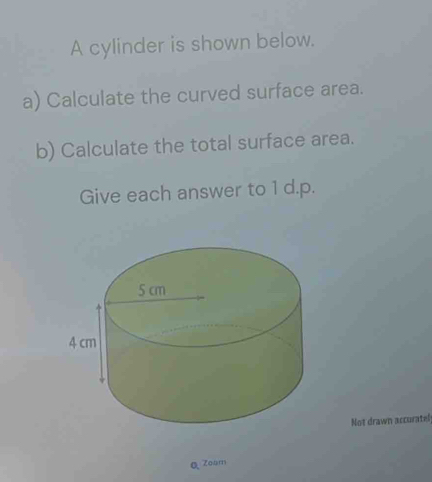 A cylinder is shown below. 
a) Calculate the curved surface area. 
b) Calculate the total surface area. 
Give each answer to 1 d.p. 
Not drawn accuratel 
Q Zoam