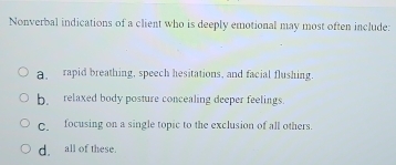 Nonverbal indications of a client who is deeply emotional may most often include:
a, rapid breathing, speech hesitations, and facial flushing.
b. relaxed body posture concealing deeper feelings.
C. focusing on a single topic to the exclusion of all others.
d, all of these.