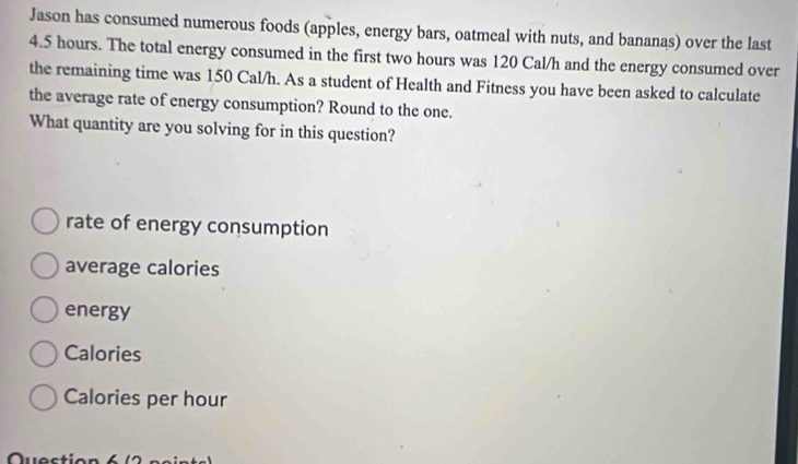 Jason has consumed numerous foods (apples, energy bars, oatmeal with nuts, and bananas) over the last
4.5 hours. The total energy consumed in the first two hours was 120 Cal/h and the energy consumed over 
the remaining time was 150 Cal/h. As a student of Health and Fitness you have been asked to calculate 
the average rate of energy consumption? Round to the one. 
What quantity are you solving for in this question? 
rate of energy consumption 
average calories 
energy 
Calories
Calories per hour