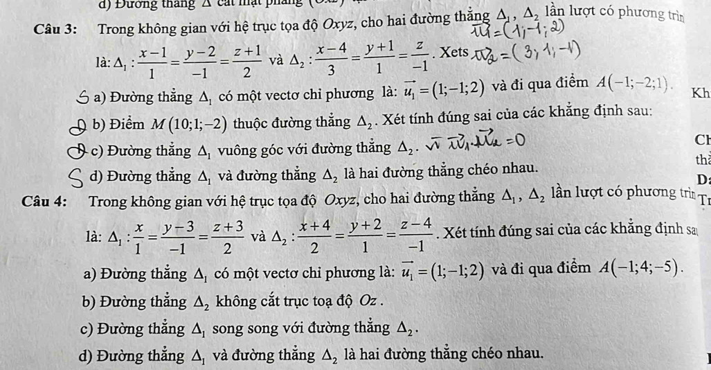 Đướng thang A cát mật pháng
Câu 3: Trong không gian với hệ trục tọa độ Oxyz, cho hai đường thắng △ _1,△ _2 lln lượt có phương trìn
là: △ _1: (x-1)/1 = (y-2)/-1 = (z+1)/2  và △ _2: (x-4)/3 = (y+1)/1 = z/-1 . Xets
a) Đường thẳng △ _1 có một vectơ chỉ phương là: vector u_1=(1;-1;2) và đi qua điểm A(-1;-2;1). Kh
b) Điểm M(10;1;-2) thuộc đường thẳng △ _2. Xét tính đúng sai của các khẳng định sau:
c) Đường thắng △ _1 vuông góc với đường thắng △ _2
Cl
th
d) Đường thẳng △ _1 và đường thắng △ _2 là hai đường thắng chéo nhau.
D
Câu 4: Trong không gian với hệ trục tọa độ Oxyz, cho hai đường thắng △ _1,△ _2 lần lượt có phương trì Tí
là: △ _1: x/1 = (y-3)/-1 = (z+3)/2  và △ _2: (x+4)/2 = (y+2)/1 = (z-4)/-1 . Xét tính đúng sai của các khẳng định sa
a) Đường thẳng △ _1 có một vectơ chỉ phương là: vector u_1=(1;-1;2) và đi qua điểm A(-1;4;-5).
b) Đường thẳng △ _2 không cắt trục toạ độ Oz .
c) Đường thẳng △ _1 song song với đường thắng △ _2.
d) Đường thẳng △ _1 và đường thẳng △ _2 là hai đường thẳng chéo nhau.