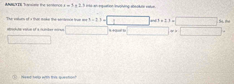 ANALYZE Translate the sentence x=5± 2.3 into an equation involving absolute value. 
The values of x that make the sentence true are 5-2.3= I and 5+2.3=□ .s_0 the 
absolute value of a number minus   1/2  is equal to  5/1 /2)^1^1= □ =
, or lx 
Need help with this question?