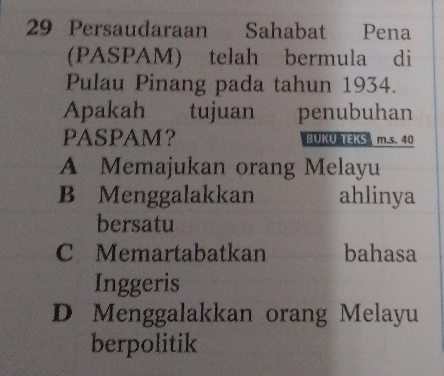 Persaudaraan Sahabat Pena
(PASPAM) telah bermula di
Pulau Pinang pada tahun 1934.
Apakah tujuan penubuhan
PASPAM？ BUKU TEKS m.s. 40
A Memajukan orang Melayu
B Menggalakkan ahlinya
bersatu
C Memartabatkan bahasa
Inggeris
D Menggalakkan orang Melayu
berpolitik