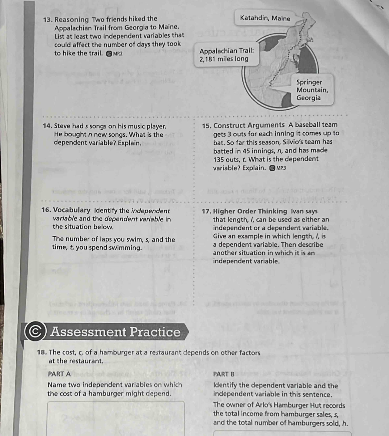 Reasoning Two friends hiked the 
Appalachian Trail from Georgia to Maine. 
List at least two independent variables that 
could affect the number of days they took 
to hike the trail. MP.2 
14. Steve had s songs on his music player. 15. Construct Arguments A baseball team 
He bought n new songs. What is the gets 3 outs for each inning it comes up to 
dependent variable? Explain. bat. So far this season, Silvio’s team has 
batted in 45 innings, n, and has made
135 outs, t. What is the dependent 
variable? Explain. MP.3 
16. Vocabulary Identify the independent 17. Higher Order Thinking Ivan says 
variable and the dependent variable in that length, /, can be used as either an 
the situation below. independent or a dependent variable. 
The number of laps you swim, s, and the 
Give an example in which length, /, is 
time, t, you spend swimming. a dependent variable. Then describe 
another situation in which it is an 
independent variable. 
Assessment Practice 
18. The cost, c, of a hamburger at a restaurant depends on other factors 
at the restaurant. 
PART A PART B 
Name two independent variables on which Identify the dependent variable and the 
the cost of a hamburger might depend. independent variable in this sentence. 
The owner of Arlo's Hamburger Hut records 
the total income from hamburger sales, s, 
and the total number of hamburgers sold, h.