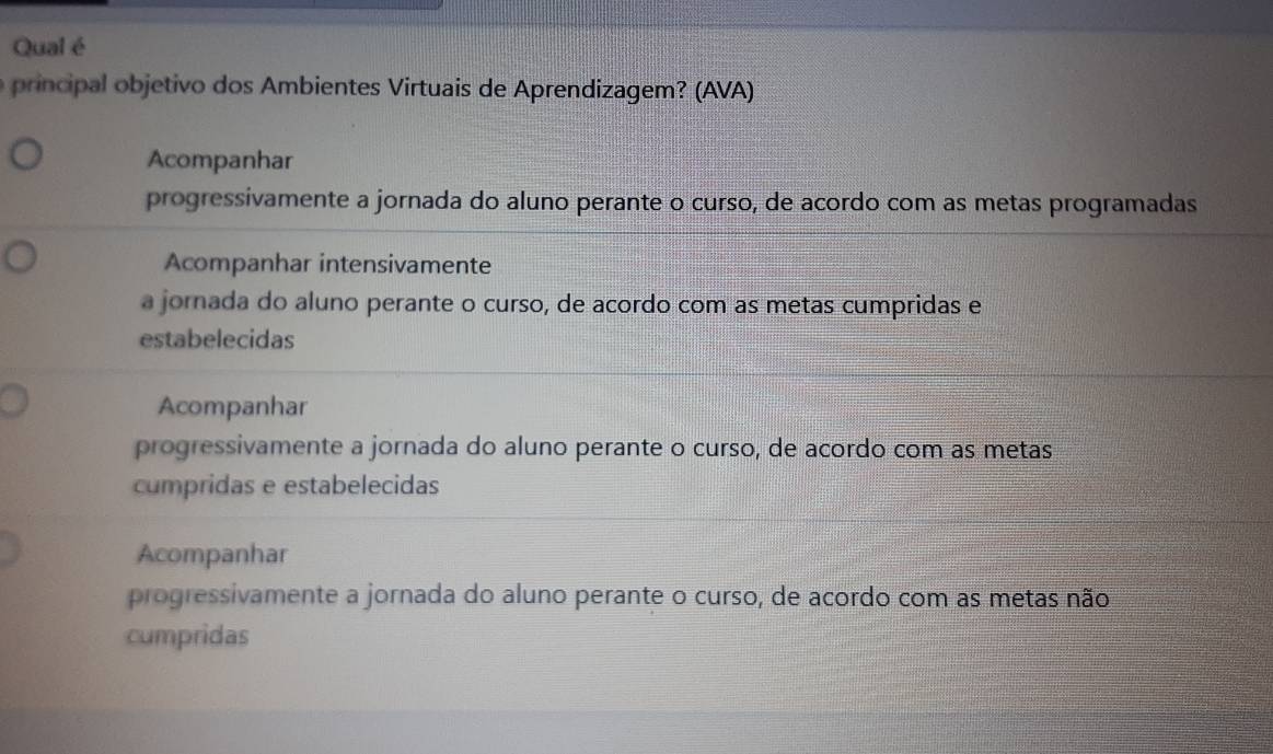 Qual é
principal objetivo dos Ambientes Virtuais de Aprendizagem? (AVA)
Acompanhar
progressivamente a jornada do aluno perante o curso, de acordo com as metas programadas
Acompanhar intensivamente
a jornada do aluno perante o curso, de acordo com as metas cumpridas e
estabelecidas
Acompanhar
progressivamente a jornada do aluno perante o curso, de acordo com as metas
cumpridas e estabelecidas
Acompanhar
progressivamente a jornada do aluno perante o curso, de acordo com as metas não
cumpridas