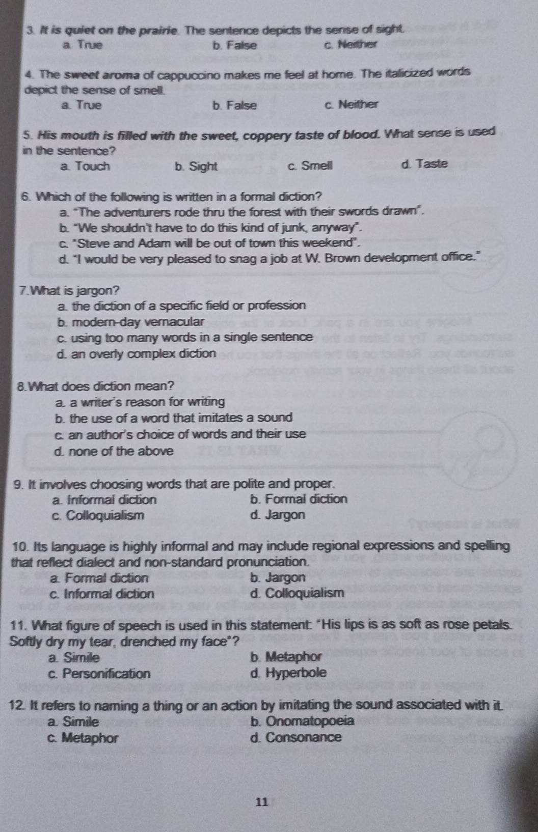 It is quiet on the prairie. The sentence depicts the sense of sight.
a. True b. False c. Neither
4. The sweet aroma of cappuccino makes me feel at home. The italicized words
depict the sense of smell.
a. True b. False c. Neither
5. His mouth is filled with the sweet, coppery taste of blood. What sense is used
in the sentence?
a. Touch b. Sight c. Smell d. Taste
6. Which of the following is written in a formal diction?
a. “The adventurers rode thru the forest with their swords drawn”.
b. "We shouldn't have to do this kind of junk, anyway".
c. "Steve and Adam will be out of town this weekend".
d. "I would be very pleased to snag a job at W. Brown development office."
7.What is jargon?
a. the diction of a specific field or profession
b. modern-day vernacular
c. using too many words in a single sentence
d. an overly complex diction
8.What does diction mean?
a. a writer's reason for writing
b. the use of a word that imitates a sound
c. an author's choice of words and their use
d. none of the above
9. It involves choosing words that are polite and proper.
a. Informal diction b. Formal diction
c. Colloquialism d. Jargon
10. Its language is highly informal and may include regional expressions and spelling
that reflect dialect and non-standard pronunciation.
a. Formal diction b. Jargon
c. Informal diction d. Colloquialism
11. What figure of speech is used in this statement: "His lips is as soft as rose petals.
Softly dry my tear, drenched my face"?
a. Simile b. Metaphor
c. Personification d. Hyperbole
12. It refers to naming a thing or an action by imitating the sound associated with it.
a Simile b. Onomatopoeia
c. Metaphor d. Consonance
11