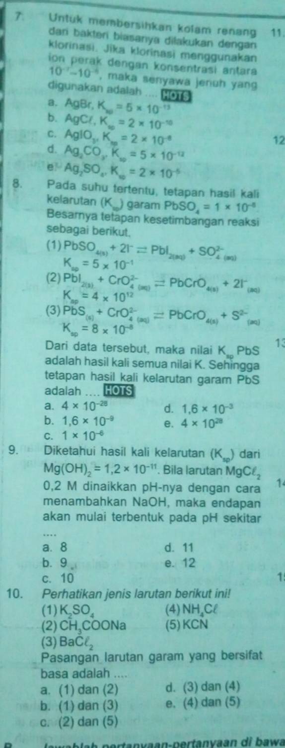 Untuk membersihkan kolam renang 11.
dari bakteri biasanya dilakukan dengan
klorinasi. Jika klorinasi menggunakan
ion perak dengan konsentrasi antara
10^(-7)-10^(-6) , maka senyawa jenuh yang
digunakan adalah .... Ho1s
a.
b. AgBr,K_w=5* 10^(-13)
AgCl,K_so=2* 10^(-10)
C. AgIO_3,K_m=2* 10^(-8)
12
d. Ag_2CO_3,K_so=5* 10^(-12)
e Ag_2SO_4,K_w=2* 10^(-5)
8. Pada suhu tertentu, tetapan hasil kali
kelarutan (K_) garam PbSO_4=1* 10^(-8)
Besarnya tetapan kesetimbangan reaksi
sebagai berikut.
(1) PbSO_4(3)+2I^-leftharpoons PbI_2(3Q)+SO_(4(aq))^(2-)
K_so=5* 10^(-1)
(2) PbI_2(3)+CrO_(4(aq))^(2-)leftharpoons PbCrO_4(s)+2I^-_(aq)
K_ap=4* 10^(12)
(3) PbS_(s)+CrO_(4(aq))^(2-)leftharpoons PbCrO_4(s)+S^(2-)_(aq)
K_sp=8* 10^(-8)
Dari data tersebut, maka nilai K_sp PbS 13
adalah hasil kali semua nilai K. Sehingga
tetapan hasil kali kelarutan garam PbS
adalah .... HOTS
a. 4* 10^(-28) d. 1,6* 10^(-3)
b. 1,6* 10^(-9) e. 4* 10^(28)
C. 1* 10^(-6)
9.[6] Diketahui hasil kali kelarutan (K_sp) dari
Mg(OH)_2=1,2* 10^(-11). Bila larutan MgCell _2
0,2 M dinaikkan pH-nya dengan cara 1
menambahkan NaOH, maka endapan
akan mulai terbentuk pada pH sekitar
..
a. 8 d. 11
b.9 e. 12
c. 10 1
10. Perhatikan jenis larutan berikut ini!
(1) . K_2SO_4 (4)1 NH. Cl
(2) CH_3COONa (5) KCN
(3) BaCl_2
Pasangan larutan garam yang bersifat
basa adalah ....
a. (1) dan (2) d. (3) dan (4)
b. (1) dan (3) e. (4) dan (5)
c. (2) dan (5)
lawablah pertanyaan-pertanvaan di bawa