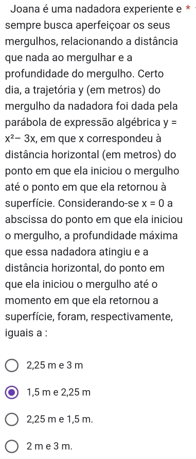 Joana é uma nadadora experiente e *
sempre busca aperfeiçoar os seus
mergulhos, relacionando a distância
que nada ao mergulhar e a
profundidade do mergulho. Certo
dia, a trajetória y (em metros) do
mergulho da nadadora foi dada pela
parábola de expressão algébrica y=
x^2-3x :, em que x correspondeu à
distância horizontal (em metros) do
ponto em que ela iniciou o mergulho
até o ponto em que ela retornou à
superfície. Considerando-se x=0 a
abscissa do ponto em que ela iniciou
o mergulho, a profundidade máxima
que essa nadadora atingiu e a
distância horizontal, do ponto em
que ela iniciou o mergulho até o
momento em que ela retornou a
superfície, foram, respectivamente,
iguais a :
2,25 m e 3 m
1,5 m e 2,25 m
2,25 m e 1,5 m.
2 m e 3 m.