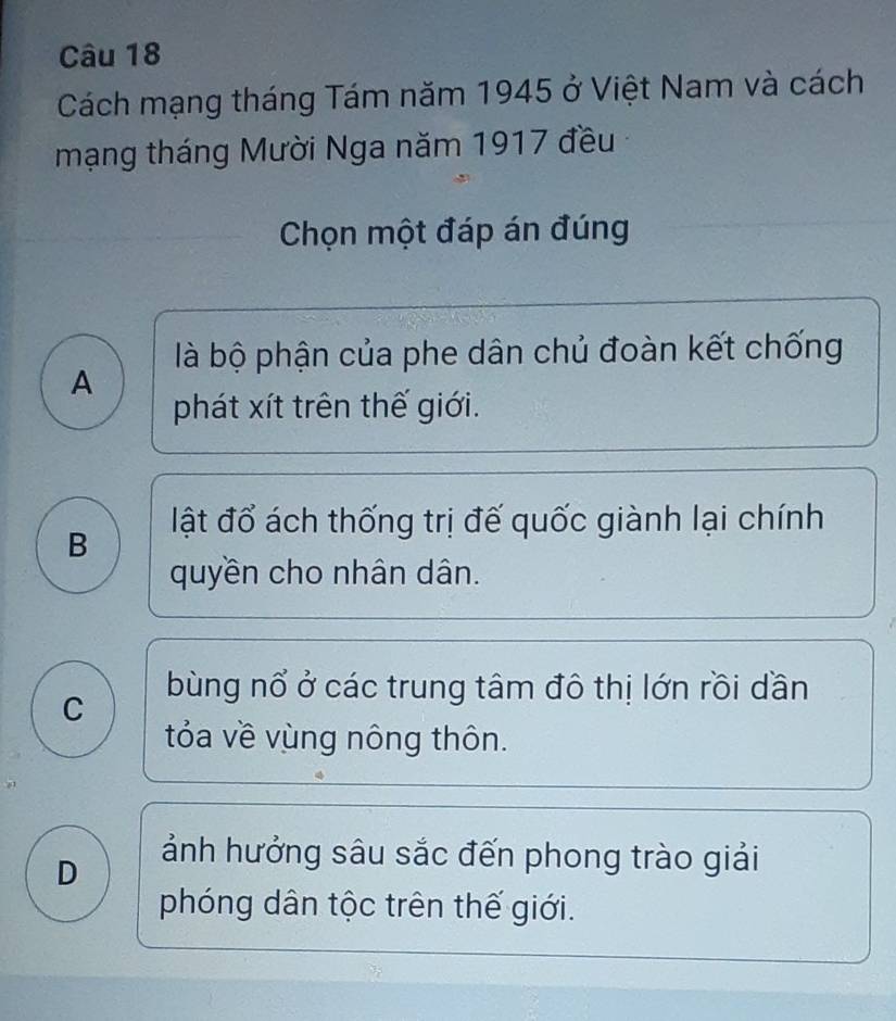 Cách mạng tháng Tám năm 1945 ở Việt Nam và cách
mạng tháng Mười Nga năm 1917 đều
Chọn một đáp án đúng
là bộ phận của phe dân chủ đoàn kết chống
A
phát xít trên thế giới.
ật đổ ách thống trị đế quốc giành lại chính
B
quyền cho nhân dân.
bùng nổ ở các trung tâm đô thị lớn rồi dần
C
tóa về vùng nông thôn.
D
ảnh hưởng sâu sắc đến phong trào giải
phóng dân tộc trên thế giới.