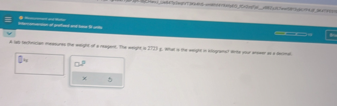 P3H4B|CHwwJ_Ue84Tp2eqtVT3Kk4hS-xmWhf4YRAfpEO_fCn2zqFjsi__xBB2jUiETww5B13yjkEYP4Uf_3K4TFES18 
Rsssurment ane 96etor 
Interconversion of prefixed and Base SI units Bria 
A lat technician measures the weight of a reagent. The weight is 2723 g. What is the weight in kilograms? Write your answer as a decimal.
ig
□ sqrt(□ )
5