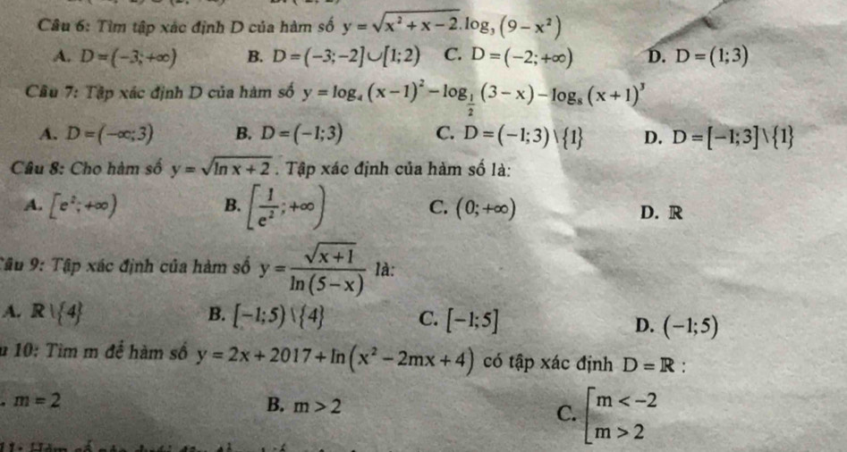 Tìm tập xác định D của hàm số y=sqrt(x^2+x-2).log _3(9-x^2)
A. D=(-3,+∈fty ) B. D=(-3;-2]∪ [1;2) C. D=(-2;+∈fty ) D. D=(1;3)
Cầu 7: Tập xác định D của hàm số y=log _4(x-1)^2-log _ 1/2 (3-x)-log _8(x+1)^3
A. D=(-∈fty ;3) B. D=(-1;3) C. D=(-1;3)vee  1 D. D=[-1;3]vee  1
Câu 8: Cho hàm số y=sqrt(ln x+2). Tập xác định của hàm số là:
A. [e^2;+∈fty ) B. [ 1/e^2 ;+∈fty ) C. (0;+∈fty ) D. R
Tậu 9: Tập xác định của hàm số y= (sqrt(x+1))/ln (5-x)  là:
A. R| 4 B. [-1;5)vee  4 C. [-1;5]
D. (-1;5)
u 10: Tìm m để hàm số y=2x+2017+ln (x^2-2mx+4) có tập xác định D=R :. m=2
B. m>2
C. beginarrayl m 2endarray.