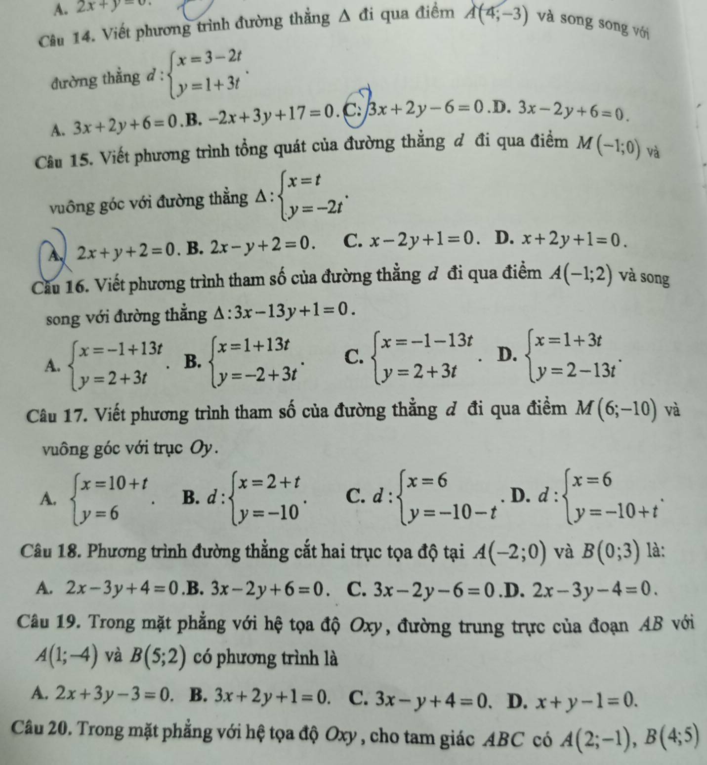 A. 2x+y=0.
Câu 14. Viết phương trình đường thắng △ di qua điểm A(4;-3) và song song với
đường thẳng d:beginarrayl x=3-2t y=1+3tendarray. .
A. 3x+2y+6=0 .B. -2x+3y+17=0. C: 3x+2y-6=0. D. 3x-2y+6=0
Câu 15. Viết phương trình tổng quát của đường thẳng đ đi qua điểm M(-1;0)
và
vuông góc với đường thẳng △ :beginarrayl x=t y=-2tendarray. .
A 2x+y+2=0. B. 2x-y+2=0. C. x-2y+1=0 D. x+2y+1=0.
Cầu 16. Viết phương trình tham số của đường thẳng đ đi qua điểm A(-1;2) và song
song với đường thắng △ :3x-13y+1=0.
A. beginarrayl x=-1+13t y=2+3tendarray. B. beginarrayl x=1+13t y=-2+3tendarray. . C. beginarrayl x=-1-13t y=2+3tendarray. D. beginarrayl x=1+3t y=2-13tendarray. .
Câu 17. Viết phương trình tham số của đường thẳng đ đi qua điểm M(6;-10) và
vuông góc với trục Oy.
A. beginarrayl x=10+t y=6endarray. . B. d:beginarrayl x=2+t y=-10endarray. . C. d:beginarrayl x=6 y=-10-tendarray. D. d:beginarrayl x=6 y=-10+tendarray. .
Câu 18. Phương trình đường thẳng cắt hai trục tọa độ tại A(-2;0) và B(0;3) là:
A. 2x-3y+4=0 .B. 3x-2y+6=0 C. 3x-2y-6=0 .D. 2x-3y-4=0.
Câu 19. Trong mặt phẳng với hệ tọa độ Oxy, đường trung trực của đoạn AB với
A(1;-4) và B(5;2) có phương trình là
A. 2x+3y-3=0. B. 3x+2y+1=0. C. 3x-y+4=0. D. x+y-1=0.
Câu 20. Trong mặt phẳng với hệ tọa độ Oxy , cho tam giác ABC có A(2;-1),B(4;5)