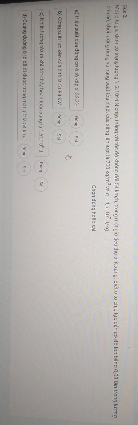 Một ô tô gia đình có trọng lượng 1, 210^(wedge)4 N chạy thẳng với tốc độ không đối 54 km/h, trong một giờ tiêu thụ 5 lít xăng. Biết ô tô chịu lực cản có độ lớn bằng 0,08 lần trọng lượng
của nó, khối lượng riêng và năng suất tỏa nhiệt của xãng lần lượt là 700kg/m^3 và q=4,6.10^7J/kg. 
Chọn đúng hoặc sai
a) Hiệu suất của động cơ ô tô xấp xỉ 32, 2%. Đúng Sai
b) Công suất lực kéo của ô tô là 51,84 kW. Đúng Sai
c) Nhiệt lượng tỏa ra khi đốt cháy hoàn toàn xãng là 1,61.10^8J. Đúng Sai
d) Quãng đường ô tô đã đi được trong một giờ là 54 km. Đúng Sai