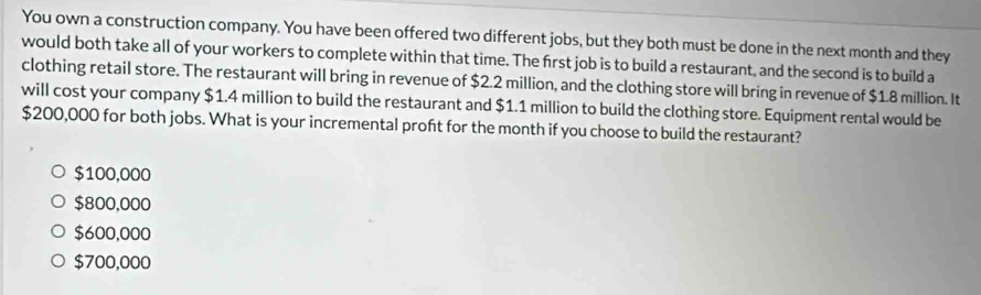 You own a construction company. You have been offered two different jobs, but they both must be done in the next month and they
would both take all of your workers to complete within that time. The first job is to build a restaurant, and the second is to build a
clothing retail store. The restaurant will bring in revenue of $2.2 million, and the clothing store will bring in revenue of $1.8 million. It
will cost your company $1.4 million to build the restaurant and $1.1 million to build the clothing store. Equipment rental would be
$200,000 for both jobs. What is your incremental proft for the month if you choose to build the restaurant?
$100,000
$800,000
$600,000
$700,000