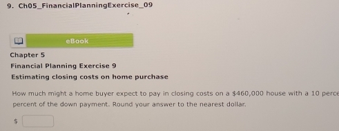 Ch05_FinancialPlanningExercise_09 
eBook 
Chapter 5 
Financial Planning Exercise 9 
Estimating closing costs on home purchase 
How much might a home buyer expect to pay in closing costs on a $460,000 house with a 10 perce 
percent of the down payment. Round your answer to the nearest dollar. 
5