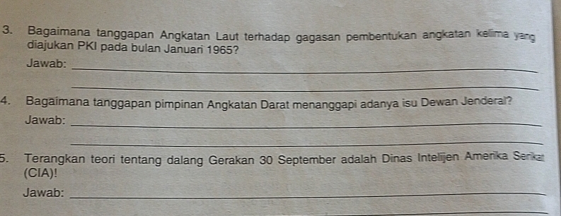 Bagaimana tanggapan Angkatan Laut terhadap gagasan pembentukan angkatan kelima yang 
diajukan PKI pada bulan Januari 1965? 
_ 
Jawab: 
_ 
4. Bagaímana tanggapan pimpinan Angkatan Darat menanggapi adanya isu Dewan Jenderal? 
Jawab:_ 
_ 
5. Terängkan teori tentang dalang Gerakan 30 September adalah Dinas Intelijen Amerika Serkar 
(CIA)! 
Jawab:_ 
_