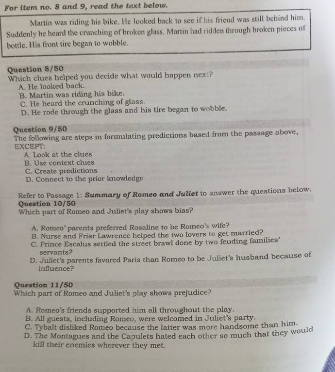 For item no. 8 and 9, read the text below.
Martin was riding his bike. He looked back to see if his friend was still behind him.
Suddenly he heard the crunching of broken glass. Martin had ridden through broken pieces of
bottle. His front tire began to wobble.
Question 8/50
Which clues helped you decide what would happen next?
A. He looked back.
B. Martin was riding his bike.
C. He heard the crunching of glass.
D. He rode through the glass and his tire began to wobble.
Question 9/50
The following are steps in formulating predictions based from the passage above,
EXCEPT:
A. Look at the clues
B. Use context clues
C. Create predictions
D. Connect to the prior knowledge
Refer to Passage 1: Summary of Romeo and Juliet to answer the questions below.
Question 10/50
Which part of Romeo and Juliet's play shows bias?
A. Romeo' parents preferred Rosaline to be Romeo's wife?
B. Nurse and Friar Lawrence helped the two lovers to get married?
C. Prince Escalus settled the street brawl done by two feuding families’
servants?
D. Juliet’s parents favored Paris than Romeo to be Juliet’s husband because of
influence?
Question 11/50
Which part of Romeo and Juliet's play shows prejudice?
A. Romeo's friends supported him all throughout the play.
B. All guests, including Romeo, were welcomed in Juliet’s party.
C. Tybalt disliked Romeo because the latter was more handsome than him.
D. The Montagues and the Capulets hated each other so much that they would
kill their enemies wherever they met.