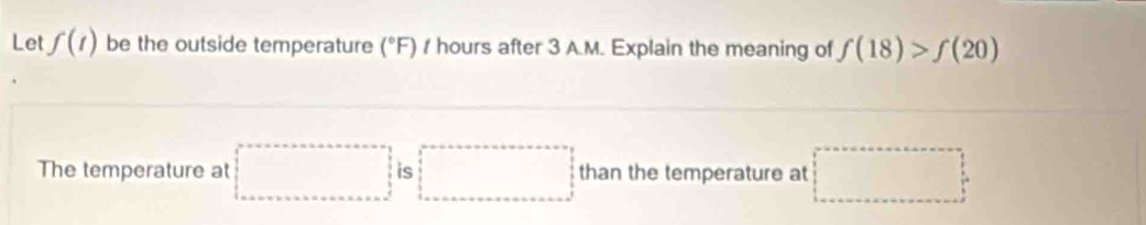 Let f(t) be the outside temperature (^circ  'F) / hours after 3 A.M. Explain the meaning of f(18)>f(20)
The temperature at □ is □ than the temperature at □