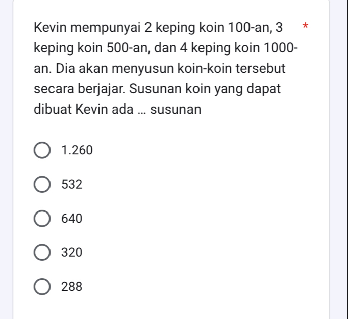 Kevin mempunyai 2 keping koin 100-an, 3 *
keping koin 500-an, dan 4 keping koin 1000-
an. Dia akan menyusun koin-koin tersebut
secara berjajar. Susunan koin yang dapat
dibuat Kevin ada ... susunan
1.260
532
640
320
288