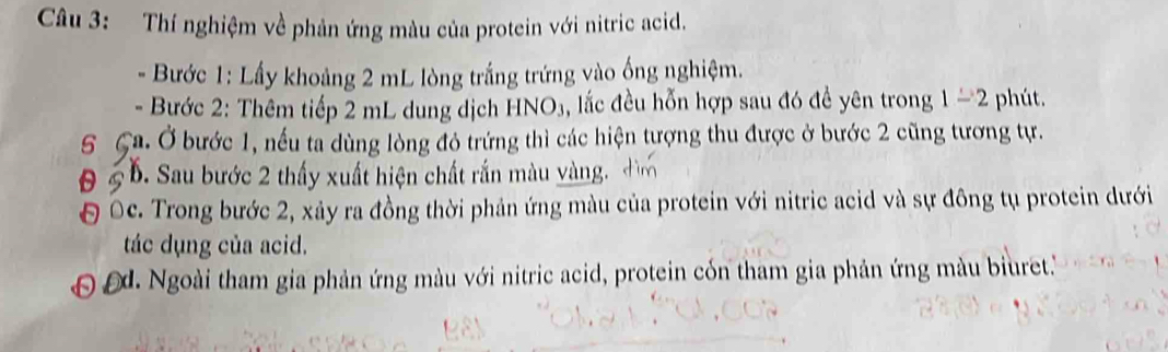 Thí nghiệm về phản ứng màu của protein với nitric acid. 
Bước 1: Lấy khoảng 2 mL lòng trắng trứng vào ống nghiệm. 
- Bước 2: Thêm tiếp 2 mL dung dịch HNO₃, lắc đều hỗn hợp sau đó đề yên trong 1-2 phút. 
5 Ca. Ở bước 1, nếu ta dùng lòng đỏ trứng thì các hiện tượng thu được ở bước 2 cũng tương tự. 
0 5 b. Sau bước 2 thấy xuất hiện chất rắn màu vàng. 
Đ Oc. Trong bước 2, xảy ra đồng thời phản ứng màu của protein với nitric acid và sự đông tụ protein dưới 
tác dụng của acid. 
d. Ngoài tham gia phản ứng màu với nitric acid, protein cón tham gia phản ứng màu biuret.''