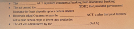 The_ ACT separated commercial banking from investment banking 
The act created the_ _(FDIC) that provided government 
insurance for bank deposits up to a certain amount 
Roosevelt asked Congress to pass the __ACT- a plan that paid farmers 
not to raise certain crops to lower crop production 
The act was administered by the_ (AAA)