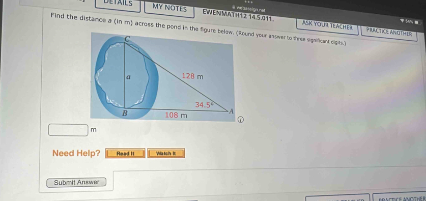 webassign.net
DETAILS MY NOTES EWENMATH12 14.5.011. ASK YOUR TEACHER
54%.
Find the distance a (in m) across the pond in the figund your answer to three significant digits.)
PRACTICE ANOTHER
□ m
Need Help? Read It Watch It
Submit Answer
BRACTICE ANOTHER