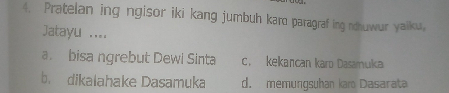 Pratelan ing ngisor iki kang jumbuh karo paragraf ing ndhuwur yaiku,
Jatayu ....
a. bisa ngrebut Dewi Sinta c. kekancan karo Dasamuka
b. dikalahake Dasamuka
d. memungsuhan karo Dasarata