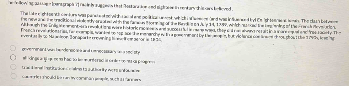 he following passage (paragraph 7) mainly suggests that Restoration and eighteenth century thinkers believed .
The late eighteenth century was punctuated with social and political unrest, which influenced (and was influenced by) Enlightenment ideals. The clash between
the new and the traditional violently erupted with the famous Storming of the Bastille on July 14, 1789, which marked the beginning of the French Revolution.
Although the Enlightenment-era revolutions were historic moments and successful in many ways, they did not always result in a more equal and free society. The
French revolutionaries, for example, wanted to replace the monarchy with a government by the people, but violence continued throughout the 1790s, leading
eventually to Napoleon Bonaparte crowning himself emperor in 1804.
government was burdensome and unnecessary to a society
all kings an queens had to be murdered in order to make progress
traditional institutions' claims to authority were unfounded
countries should be run by common people, such as farmers