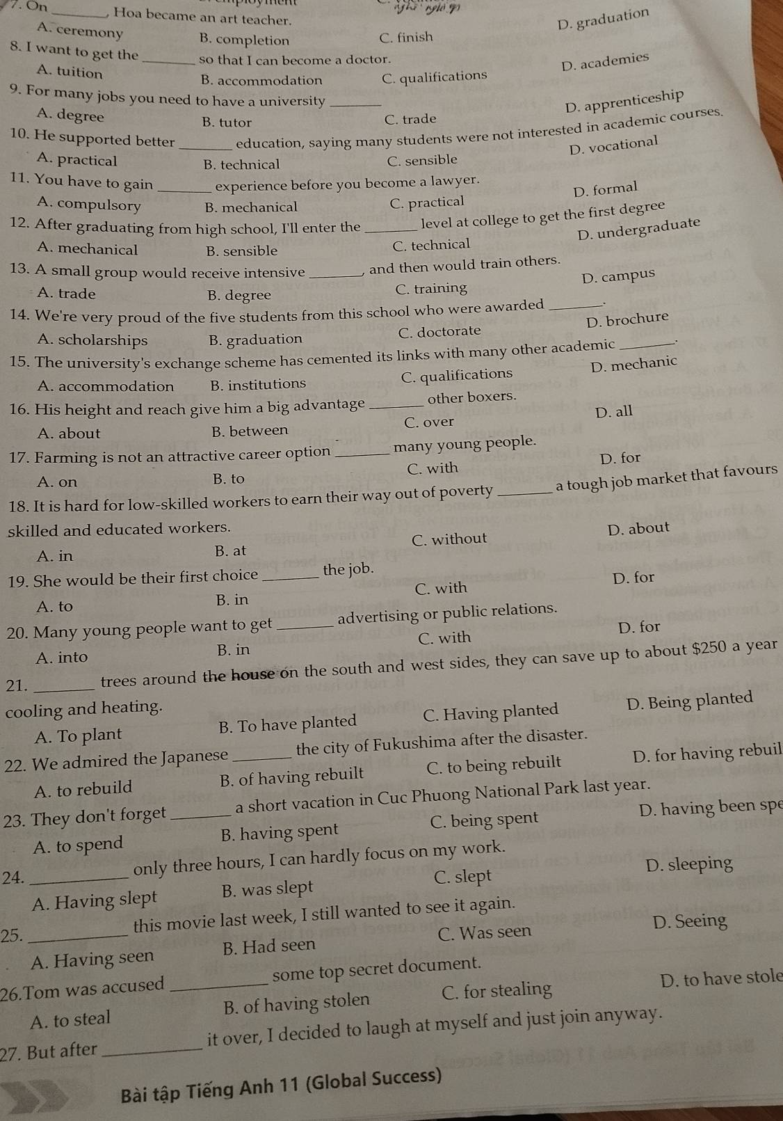 ghi nghỏ g
7. On _ Hoa became an art teacher.
A. ceremony
D. graduation
B. completion C. finish
8. I want to get the_ so that I can become a doctor.
A. tuition
D. academies
B. accommodation C. qualifications
9. For many jobs you need to have a university_
D. apprenticeship
A. degree C. trade
B. tutor
10. He supported better _education, saying many students were not interested in academic courses
D. vocational
A. practical C. sensible
B. technical
11. You have to gain _experience before you become a lawyer.
D. formal
A. compulsory B. mechanical C. practical
12. After graduating from high school, I'll enter the_ level at college to get the first degree
D. undergraduate
A. mechanical B. sensible C. technical
13. A small group would receive intensive _ and then would train others.
D. campus
A. trade B. degree C. training
14. We're very proud of the five students from this school who were awarded_
D. brochure
A. scholarships B. graduation C. doctorate
15. The university's exchange scheme has cemented its links with many other academic_
D. mechanic
A. accommodation B. institutions C. qualifications
16. His height and reach give him a big advantage _other boxers.
A. about B. between C. over D. all
17. Farming is not an attractive career option _many young people.
A. on B. to C. with D. for
18. It is hard for low-skilled workers to earn their way out of poverty_ a tough job market that favours
skilled and educated workers.
A. in B. at C. without D. about
19. She would be their first choice _the job.
A. to B. in C. with D. for
20. Many young people want to get_ advertising or public relations.
A. into C. with D. for
B. in
21. _trees around the house on the south and west sides, they can save up to about $250 a year
cooling and heating.
A. To plant B. To have planted C. Having planted D. Being planted
22. We admired the Japanese _the city of Fukushima after the disaster.
A. to rebuild B. of having rebuilt C. to being rebuilt D. for having rebuil
23. They don't forget_ a short vacation in Cuc Phuong National Park last year.
A. to spend B. having spent C. being spent
D. having been spe
only three hours, I can hardly focus on my work.
24. _C. slept D. sleeping
A. Having slept B. was slept
this movie last week, I still wanted to see it again.
25. _C. Was seen D. Seeing
A. Having seen B. Had seen
26.Tom was accused_ some top secret document.
A. to steal B. of having stolen C. for stealing D. to have stole
27. But after_ it over, I decided to laugh at myself and just join anyway.
Bài tập Tiếng Anh 11 (Global Success)