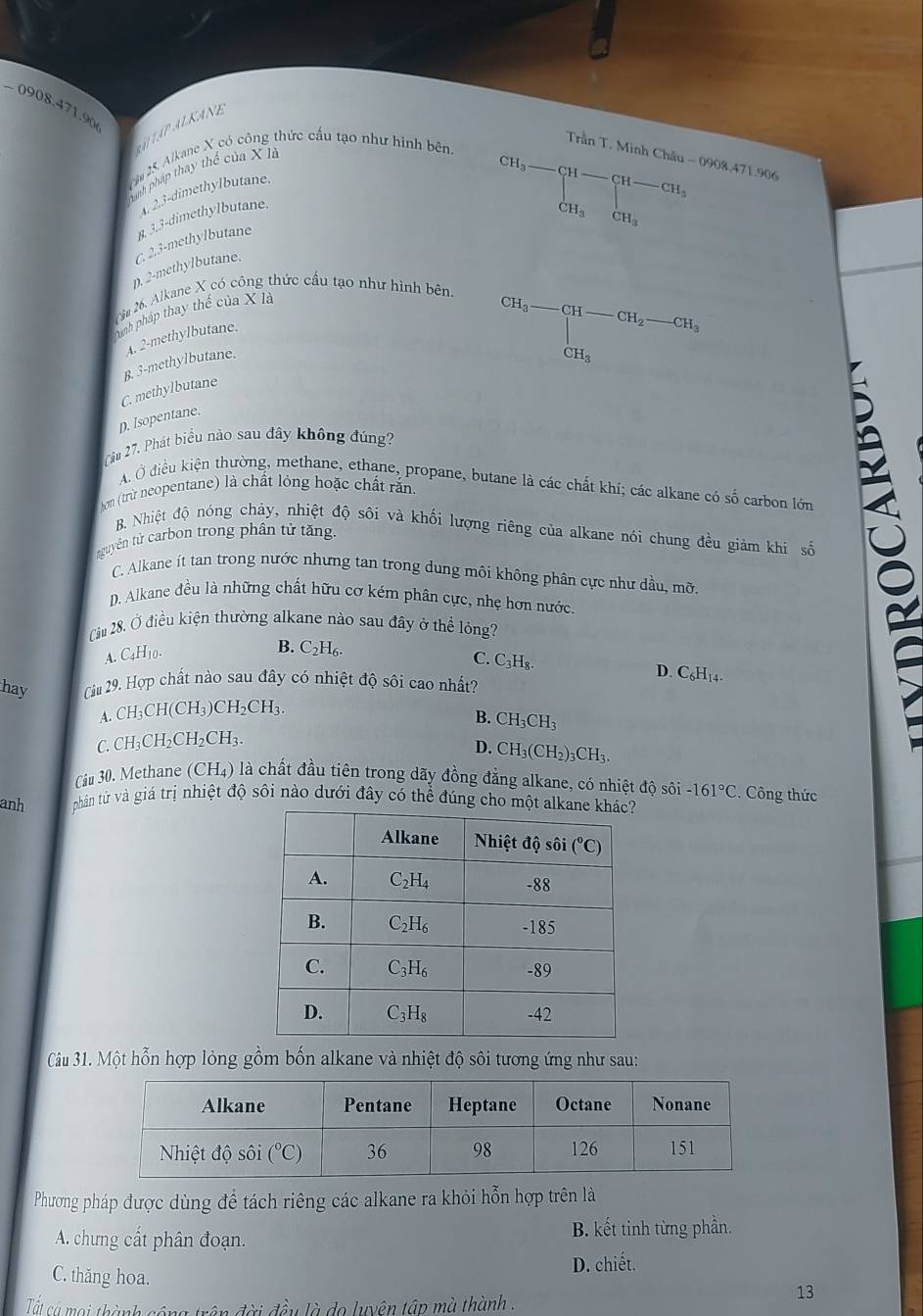 − 0908.4 7)9 06
ATAP ALKANE
Trần T. Minh Châu - 0908.471.906
ăm 25. Alkane X có công thức cấu tạo như hình bên.
Danh pháp thay thể của Xà
A 2.3-dimethylbutane
p. 2-methylbutane. C. 2,3-methylbutane 3,3-dimethylbutane.
CH_3-CH-CH-CH_3 CH_3CH_3endarray.
2m 26. Alkane X có công thức cầu tạo như hình bên.
Nnh pháp thay thế của X là
A. 2-methylbutane.
B. 3-methylbutane.
CH_3-CH-CH_2-CH_3
C. methylbutane
p. Isopentane.
(ăn 27. Phát biểu nào sau đây không đúng?
A. Ở điều kiện thường, methane, ethane, propane, butane là các chất khí; các alkane có số carbon lớn
Nom (trừ neopentane) là chất lỏng hoặc chất rắn.
B. Nhiệt độ nóng chảy, nhiệt độ sôi và khối lượng riêng của alkane nói chung đều giảm khi số
tguyên tử carbon trong phân tử tăng.
C. Alkane ít tan trong nước nhưng tan trong dung môi không phân cực như dầu, mỡ.
D. Alkane đều là những chất hữu cơ kém phân cực, nhẹ hơn nước.
Cầu 28. Ở điều kiện thường alkane nào sau đây ở thể lỏng?
A. C4H10.
B. C₂H₆. C. C_2H_0
hay Cầu 29. Hợp chất nào sau đây có nhiệt độ sôi cao nhất?
D. C_6H_14.
A. CH_3CH(CH_3)CH_2CH_3.
B. CH_3CH_3
C.CH_3CH_2CH_2CH_3.
D. CH_3(CH_2)_3CH_3.
Cu 30. Methane (CH₄) là chất đầu tiên trong dãy đồng đẳng alkane, có nhiệt độ sôi -161°C C. Công thức
anh  phân từ và giá trị nhiệt độ sôi nào dưới đây có thể đúng cho mộ
Câu 31. Một hỗn hợp lỏng gồm bốn alkane và nhiệt độ sôi tương ứng như sau:
Phương pháp được dùng để tách riêng các alkane ra khỏi hỗn hợp trên là
A. chưng cất phân đoạn. B. kết tinh từng phần.
D. chiết.
C. thăng hoa. 13
Tất cả mọi thành cộng trên đời đều là do luyện tập mà thành .