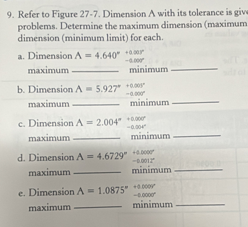 Refer to Figure 27-7. Dimension A with its tolerance is give 
problems. Determine the maximum dimension (maximum 
dimension (minimum limit) for each. 
a. Dimension A=4.640'' +0.003^n
-0.000°
maximum _minimum_
+0.005''
b. Dimension A=5.927'' -0.000^n
maximum _minimum_ 
c. Dimension A=2.004'' +0.000^n
-0.004''
maximum _minimum_ 
d. Dimension A=4.6729'' +0.0000^n
-0.0012°
maximum _minimum_ 
e. Dimension A=1.0875'' +0.0009^m
-0.0000^n
maximum _minimum_