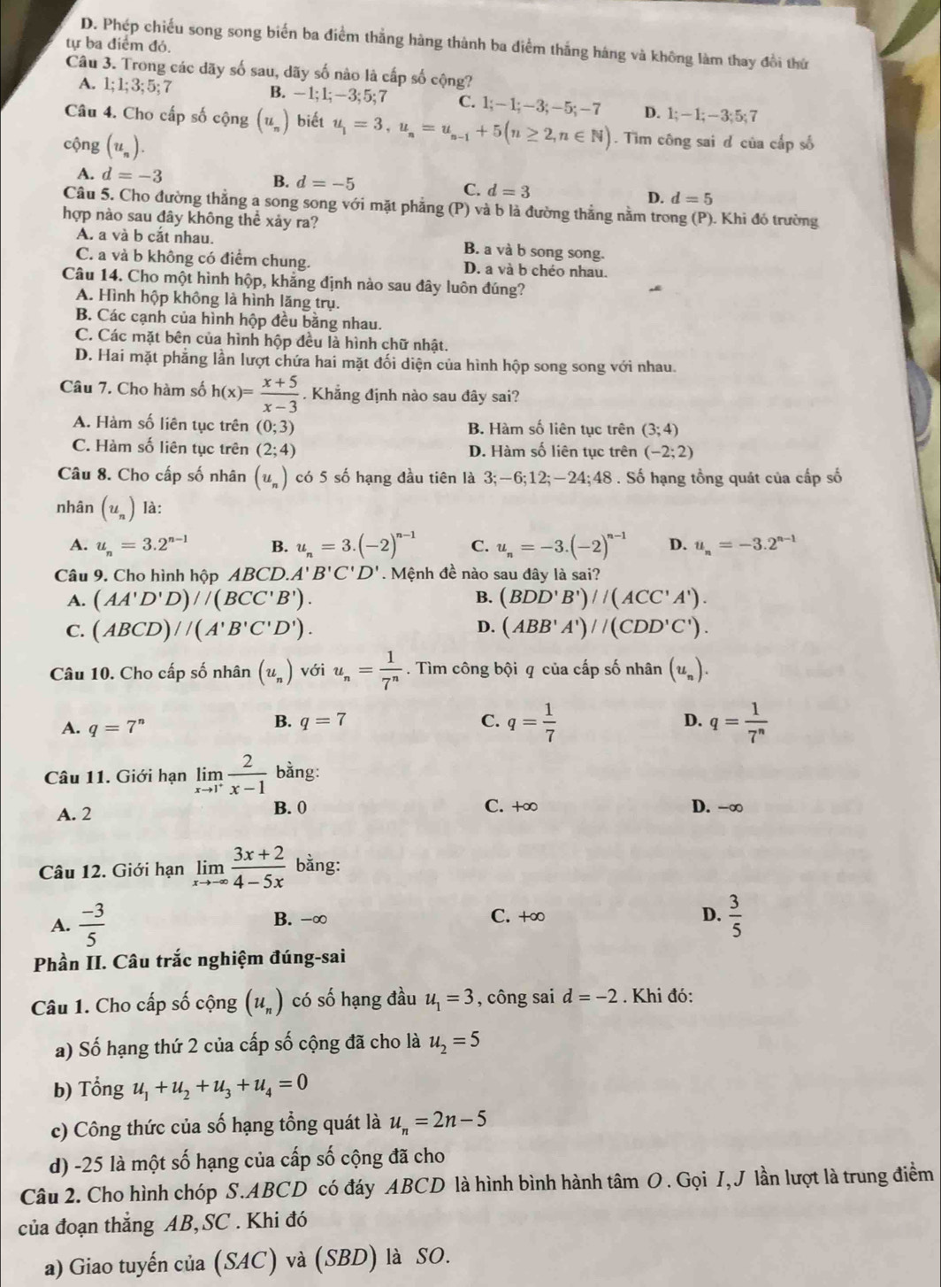 D. Phép chiếu song song biến ba điểm thắng hàng thành ba điểm thắng háng và không làm thay đổi thứ
tự ba điểm đỏ.
Câu 3. Trong các dãy số sau, dãy số nào là cấp số cộng?
A. 1;1;3;5;7 B. -1;1;-3;5;7 C. 1;-1;-3;-5;-7 D. 1;-1;-3;5;7
Câu 4. Cho cấp số cộng (u_n) biết u_1=3,u_n=u_n-1+5(n≥ 2,n∈ N). Tìm công sai đ của cấp số
cộng (u_n).
A. d=-3
B. d=-5
C. d=3 D. d=5
Câu 5. Cho đường thẳng a song song với mặt phẳng (P) và b là đường thẳng nằm trong (P). Khi đó trường
hợp nào sau đây không thể xảy ra?
A. a và b cắt nhau. B. a và b song song.
C. a và b không có điểm chung. D. a và b chéo nhau.
Câu 14. Cho một hình hộp, khẳng định nào sau đây luôn đúng?
A. Hình hộp không là hình lăng trụ.
B. Các cạnh của hình hộp đều bằng nhau.
C. Các mặt bên của hình hộp đều là hình chữ nhật.
D. Hai mặt phẳng lần lượt chứa hai mặt đối diện của hình hộp song song với nhau.
Câu 7. Cho hàm số h(x)= (x+5)/x-3 . Khẳng định nào sau đây sai?
A. Hàm số liên tục trên (0;3) B. Hàm số liên tục trên (3;4)
C. Hàm số liên tục trên (2;4) D. Hàm số liên tục trên (-2;2)
Câu 8. Cho cấp số nhân (u_n) có 5 số hạng đầu tiên là 3;-6;12;-24;48 . Số hạng tồng quát của cấp số
nhân (u_n) là:
A. u_n=3.2^(n-1) B. u_n=3.(-2)^n-1 C. u_n=-3.(-2)^n-1 D. u_n=-3.2^(n-1)
Câu 9. Cho hình hộp ABCD. A'B'C'D'. Mệnh đề nào sau đây là sai?
A. (AA'D'D)/(BCC'B'). B. (BDD'B')/(ACC'A').
C. (ABCD)//(A'B'C'D'). D. (ABB'A')/(CDD'C').
Câu 10. Cho cấp số nhân (u_n) với u_n= 1/7^n . Tìm công bội q của cấp số nhân (u_n).
A. q=7^n
B. q=7 C. q= 1/7  q= 1/7^n 
D.
Câu 11. Giới hạn limlimits _xto 1^+ 2/x-1  bằng:
A. 2
B. 0 C. +∞ D. -∞
Câu 12. Giới hạn limlimits _xto -∈fty  (3x+2)/4-5x  bằng:
A.  (-3)/5  B. -∞ C. +∞
D.  3/5 
Phần II. Câu trắc nghiệm đúng-sai
Câu 1. Cho cấp số cộng (u_n) có số hạng đầu u_1=3 , công sai d=-2 Khi đó:
a) Số hạng thứ 2 của cấp số cộng đã cho là u_2=5
b) Tổng u_1+u_2+u_3+u_4=0
c) Công thức của số hạng tổng quát là u_n=2n-5
d) -25 là một số hạng của cấp số cộng đã cho
Câu 2. Cho hình chóp S.ABCD có đáy ABCD là hình bình hành tâm O. Gọi I, J lần lượt là trung điểm
của đoạn thắng AB, SC . Khi đó
a) Giao tuyến của (SAC) và (SBD) là SO.