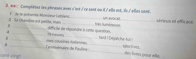 3 ## Complétez les phrases avec c’est / ce sont ou il / elle est, ils / elles sont. 
1 Je te présente Monsieur Leblanc. _un avocat, sérieux et efficace. 
2 Sa chambre est petite, mais _très lumineuse._ 
3 _difficile de répondre à cette question. 
4 _19 heures, _tard ! Dépêche-toi ! 
5 _mes cousines italiennes. sportives. 
6 _l'anniversaire de Pauline :_ _des livres pour elle. 
cent-vingt