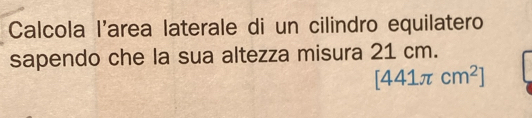 Calcola l'area laterale di un cilindro equilatero 
sapendo che la sua altezza misura 21 cm.
[441π cm^2]