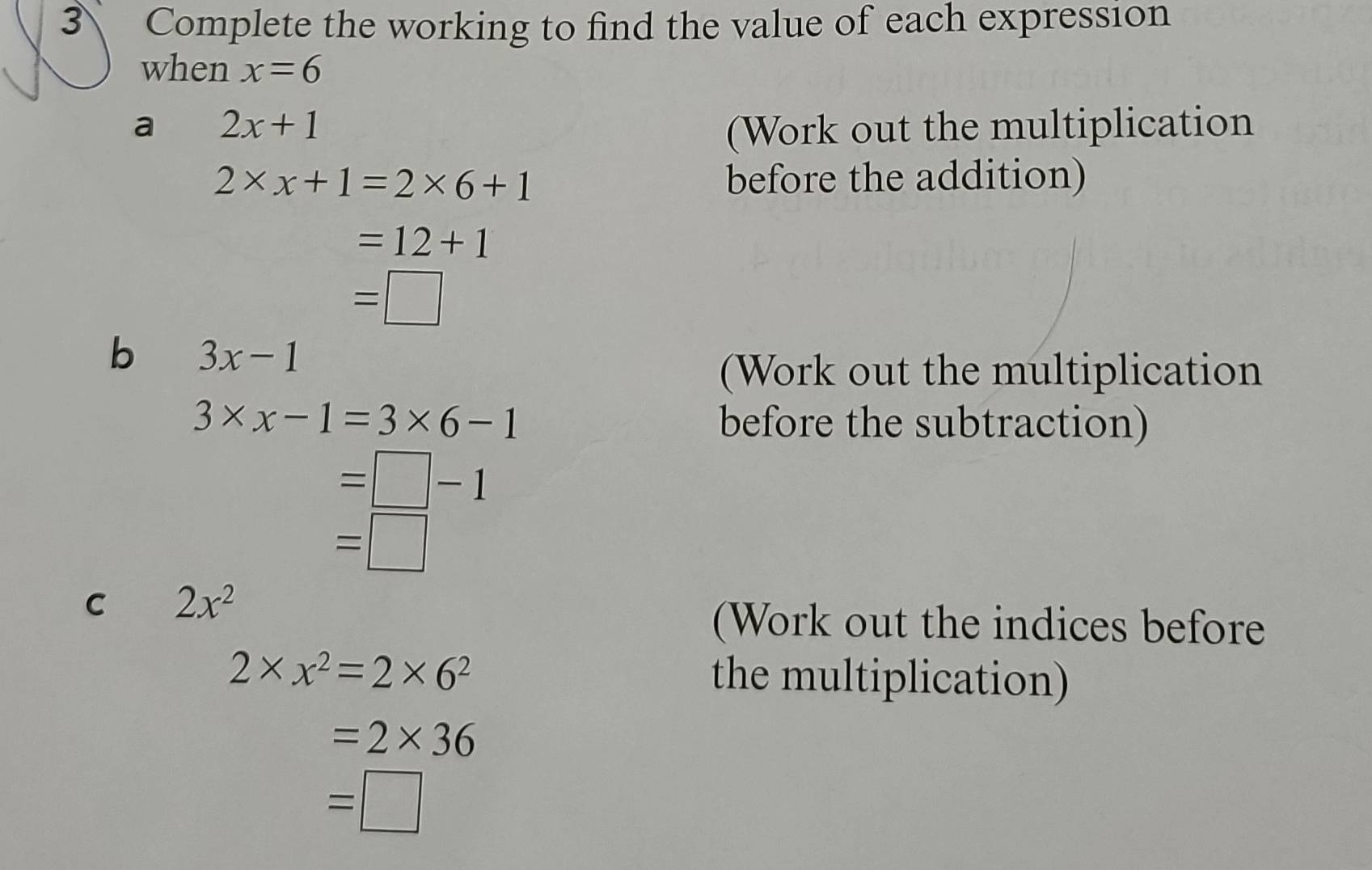 Complete the working to find the value of each expression 
when x=6
a 2x+1 (Work out the multiplication
2* x+1=2* 6+1 before the addition)
=12+1
=□
b 3x-1
(Work out the multiplication
3* x-1=3* 6-1 before the subtraction)
=□ -1
=□
C 2x^2
(Work out the indices before
2* x^2=2* 6^2 the multiplication)
=2* 36
=□