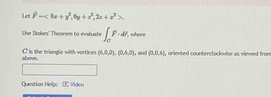 Let vector F=<8x+y^2, 6y+z^2, 2z+x^2>. 
Use Stokes' Theorem to evaluate ∈t _Cvector F· dvector r, , where
C is the triangle with vertices (6,0,0), (0,6,0) , and (0,0,6) , oriented counterclockwise as viewed from 
above. 
Question Help: Video