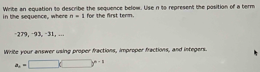 Write an equation to describe the sequence below. Use n to represent the position of a term 
in the sequence, where n=1 for the first term.
−279, −93, −31, ... 
Write your answer using proper fractions, improper fractions, and integers.
a_n=□ (□ )^n-1