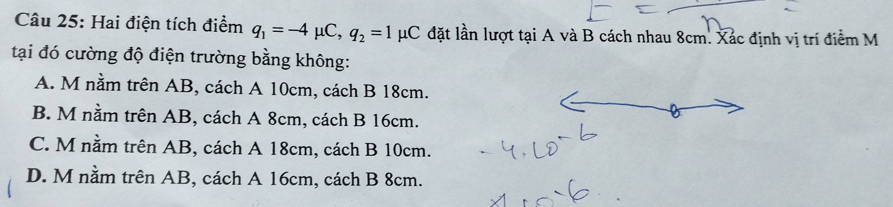 Hai điện tích điểm q_1=-4mu C, q_2=1mu C đặt lần lượt tại A và B cách nhau 8cm. Xác định vị trí điểm M
tại đó cường độ điện trường bằng không:
A. M nằm trên AB, cách A 10cm, cách B 18cm.
B. M nằm trên AB, cách A 8cm, cách B 16cm.
C. M nằm trên AB, cách A 18cm, cách B 10cm.
D. M nằm trên AB, cách A 16cm, cách B 8cm.