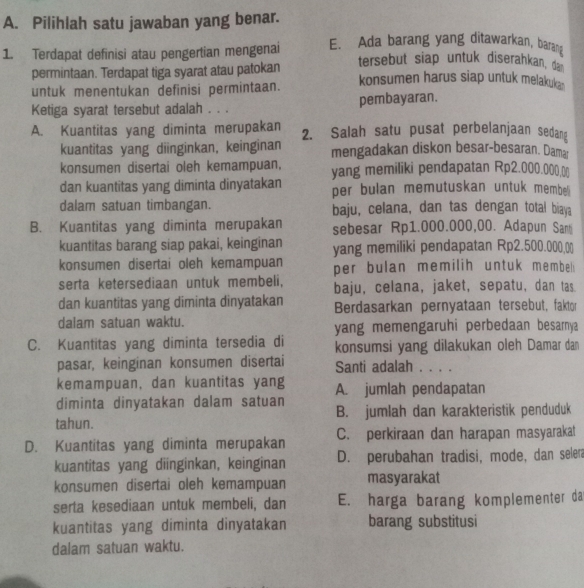 Pilihlah satu jawaban yang benar.
1. Terdapat definisi atau pengertian mengenai E. Ada barang yang ditawarkan, barang
tersebut siap untuk diserahkan, dan
permintaan. Terdapat tiga syarat atau patokan konsumen harus siap untuk melakukan
untuk menentukan definisi permintaan.
Ketiga syarat tersebut adalah . . . pembayaran.
A. Kuantitas yang diminta merupakan 2. Salah satu pusat perbelanjaan sedang
kuantitas yang diinginkan, keinginan mengadakan diskon besar-besaran. Damar
konsumen disertai oleh kemampuan, yang memiliki pendapatan Rp2.000.000.0)
dan kuantitas yang diminta dinyatakan per bulan memutuskan untuk membei
dalam satuan timbangan. baju, celana, dan tas dengan total biaya
B. Kuantitas yang diminta merupakan sebesar Rp1.000.000,00. Adapun Sam
kuantitas barang siap pakai, keinginan yang memiliki pendapatan Rp2.500.000,0)
konsumen disertai oleh kemampuan per bulan memilih untuk membel
serta ketersediaan untuk membeli, baju, celana, jaket, sepatu, dan tas.
dan kuantitas yang diminta dìnyatakan Berdasarkan pernyataan tersebut, faktor
dalam satuan waktu. yang memengaruhi perbedaan besarnya
C. Kuantitas yang diminta tersedia di konsumsi yang dilakukan oleh Damar dan
pasar, keinginan konsumen disertai Santi adalah . . . .
kemampuan, dan kuantitas yang A. jumlah pendapatan
diminta dinyatakan dalam satuan
tahun. B. jumlah dan karakteristik penduduk
D. Kuantitas yang diminta merupakan C. perkiraan dan harapan masyarakat
kuantitas yang diinginkan, keinginan D. perubahan tradisi, mode, dan selen
konsumen disertai oleh kemampuan masyarakat
serta kesediaan untuk membeli, dan E. harga barang komplementer da
kuantitas yang diminta dinyatakan barang substitusi
dalam satuan waktu.