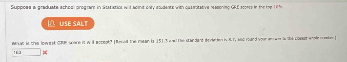 Suppose a graduate school program in Statistics will admit only students with quantitative reasoning GRE scores in the top 10%. 
USE SALT 
What is the lowest GRE score it will accept? (Recall the mean is 151.3 and the standard deviation is 8.7, and round your answer to the closest whole number)
163