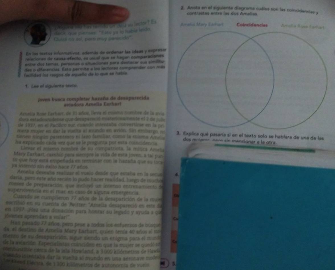 Anota en el siguiente diagrama cuáles son las coincidencias y
contrastes entre las dos Amelías
¿Alguna viu haz fanida on dilja vu lector? Es
decir que pienses: 'Esto ya lo habia leido.
Cutzá no así, pero muy paresido".
En los textos informativos, además de ordenar las ídeas y expresar
releciones de causa-efecto, es usual que se hagan comparaciones
entre dos temas, personas o situaciones para destacar sus simílitu
des o diferencias. Esto permite a los lectores comprender con más
facilidad los rasgos de aquello de lo que se habla.
1. Lee el siguiente texto.
joven busca completar hazaña de desaparecida
aviadora Amelia Earhart
Amelia Rose Earhart, de 31 años, lleva el mismo nombre de la avia
dora estadounidense que desapareció mistericsamente el 2 de julic
de 1937, en el Pacífico sur, cuando intentaba convertizse en la pr
mera mujer en dar la vuelta al mundo en avión. Sin embargo, no3. Explica qué pasaría si en el texto solo se hablara de una de las
tienen ningún parentesco ni lazo familiar, como la misma Amelia dos mulerer péro sin mencionar a la otra.
ha explicado cadá vez que se le pregunta por esta coincidencia
Llevar el mismo nombre de su compatriota, la mítica Amelia
Mary Earhart, cambió para siempre la vida de esta joven, a tal pun
to que hoy está empeñada en terminar con la hazaña que su toca
ys intentó sin éxito hace 77 años
Amelía deseaba realizar el vuelo desde que estaba en la secun 4.
daría, pero este año recién lo pudo hacer realidad, luego de mucho
meses de preparación, que incluyó un intenso entrenamiento de
supervivencia en el mar, en caso de alguna emergencia.
oV
Cuando se cúmplieron 77 años de la desaparición de la mujes
escribió en su cuenta de Pwitter: "Amelia desapareció en este da
en 1937. ¡Haz una donación para honrar su legado y syuda a que
jóvenes aprendan a volar!"
C
Han pasado 77 años, pero pese a todos los esfuerzos de búsque
da, el destino de Amelia Mary Earhart, quien tenía 40 años al mo
mento de su desaparición, sigue siendo un enigma para el munón
de la aviación. Especialistas coinciden en que la mujer se quedó sa Co
combustible corca de la isla Howland, a 3000 kilómetros de Hawki
Suendo intentaba dar la vuelta al mundo en una aéronave moden
lexTéred Electra, de 1300 kilômetros de autonomía de vuelo   5