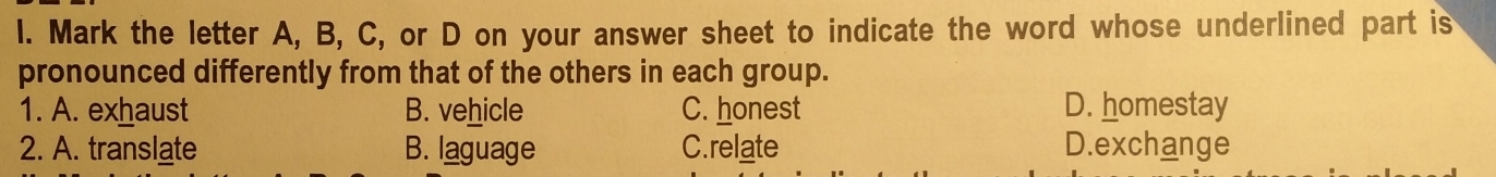 Mark the letter A, B, C, or D on your answer sheet to indicate the word whose underlined part is
pronounced differently from that of the others in each group.
1. A. exhaust B. vehicle C. honest D. homestay
2. A. translate B. laguage C.relate D.exchange