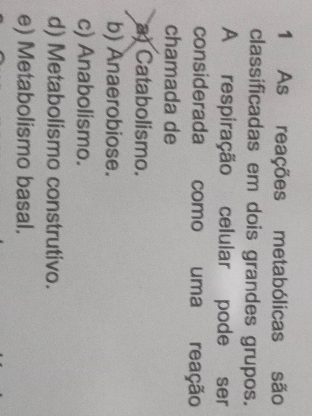 As reações metabólicas são
classificadas em dois grandes grupos.
A respiração celular pode ser
considerada como uma reação
chamada de
a) Catabolismo.
b) Anaerobiose.
c) Anabolismo.
d) Metabolismo construtivo.
e) Metabolismo basal.