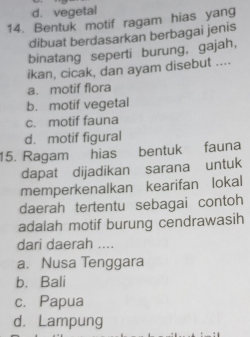 d. vegetal
14. Bentuk motif ragam hias yang
dibuat berdasarkan berbagai jenis
binatang seperti burung, gajah,
ikan, cicak, dan ayam disebut ....
a. motif flora
b. motif vegetal
c. motif fauna
d. motif figural
15. Ragam hias bentuk fauna
dapat dijadikan sarana untuk
memperkenalkan kearifan lokal
daerah tertentu sebagai contoh
adalah motif burung cendrawasih
dari daerah ....
a. Nusa Tenggara
b. Bali
c. Papua
d. Lampung