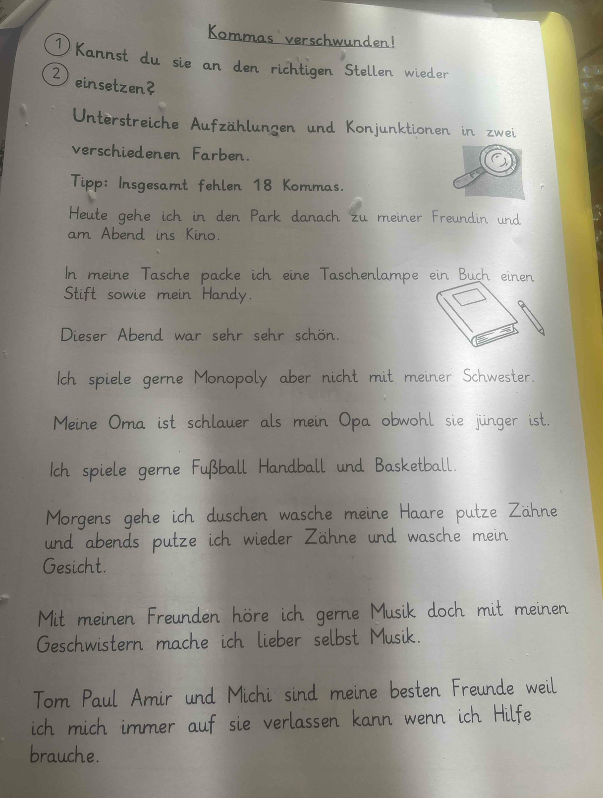 Kommas verschwunden! 
1 Kannst du sie an den richtigen Stellen wieder 
Deinsetzen? 
Unterstreiche Aufzählungen und Konjunktionen in zwei 
verschiedenen Farben. 
Tipp: Insgesamt fehlen 18 Kommas. 
Heute gehe ich in den Park danach zu meiner Freundin und 
am Abend ins Kino. 
In meine Tasche packe ich eine Taschenlampe ein Buch einen 
Stift sowie mein Handy. 
Dieser Abend war sehr sehr schön. 
Ich spiele gerne Monopoly aber nicht mit meiner Schwester. 
Meine Oma ist schlauer als mein Opa obwohl sie jünger ist. 
Ich spiele gerne Fußball Handball und Basketball. 
Morgens gehe ich duschen wasche meine Haare putze Zähne 
und abends putze ich wieder Zähne und wasche mein 
Gesicht. 
Mit meinen Freunden höre ich gerne Musik doch mit meinen 
Geschwistern mache ich lieber selbst Musik. 
Tom Paul Amir und Michi sind meine besten Freunde weil 
ich mich immer auf sie verlassen kann wenn ich Hilfe 
brauche.