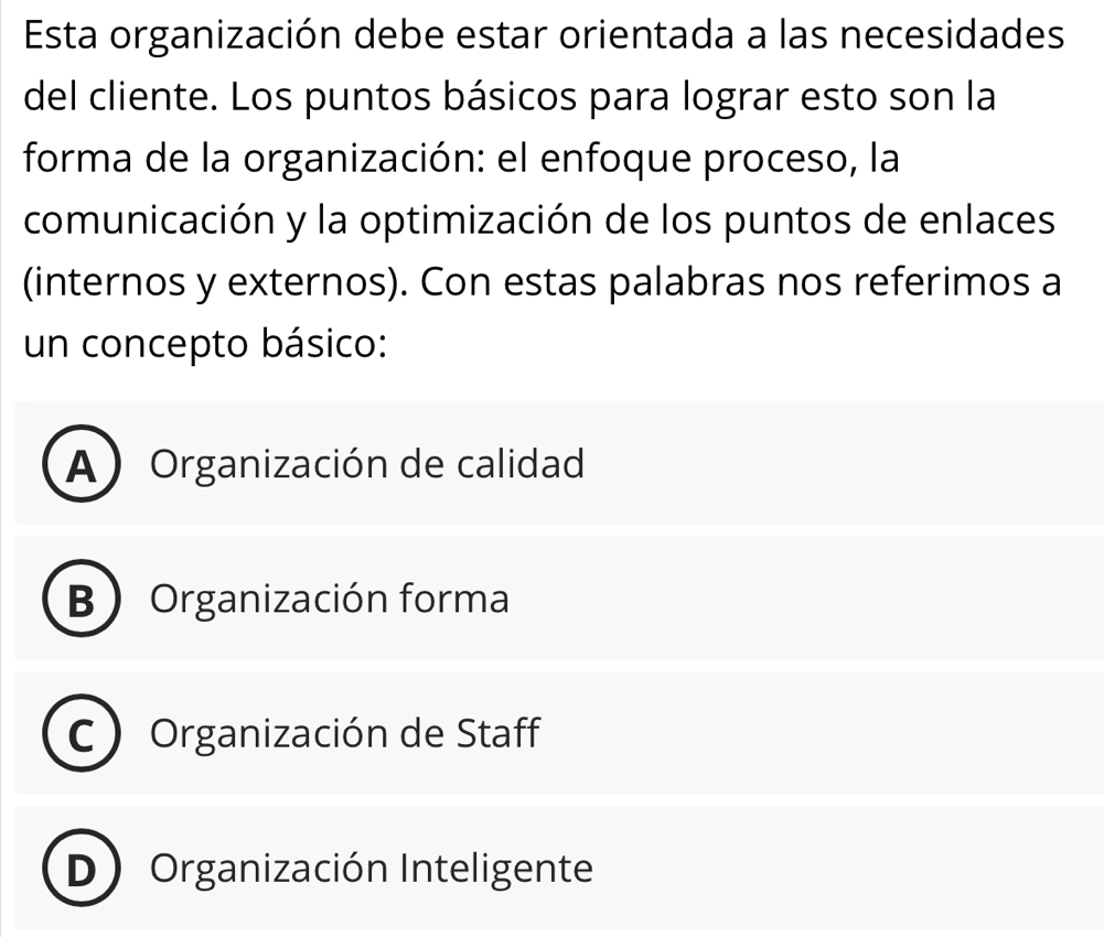 Esta organización debe estar orientada a las necesidades
del cliente. Los puntos básicos para lograr esto son la
forma de la organización: el enfoque proceso, la
comunicación y la optimización de los puntos de enlaces
(internos y externos). Con estas palabras nos referimos a
un concepto básico:
A) Organización de calidad
B Organización forma
C  Organización de Staff
D Organización Inteligente