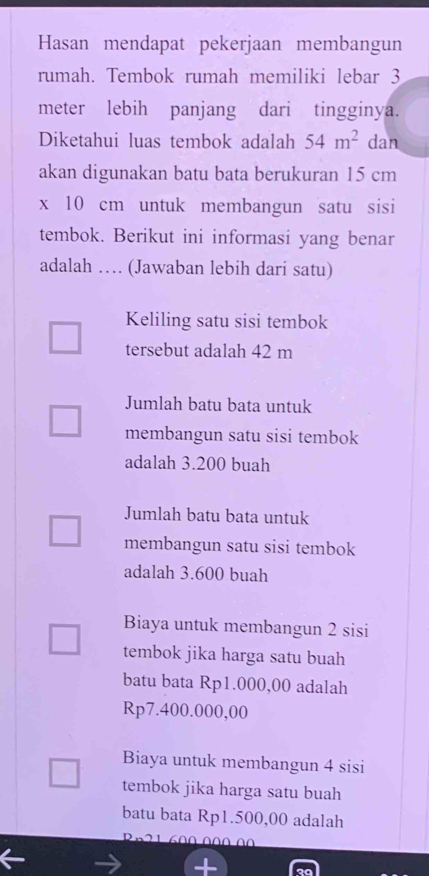 Hasan mendapat pekerjaan membangun
rumah. Tembok rumah memiliki lebar 3
meter lebih panjang dari tingginya.
Diketahui luas tembok adalah 54m^2 dan
akan digunakan batu bata berukuran 15 cm
x 10 cm untuk membangun satu sisi
tembok. Berikut ini informasi yang benar
adalah … (Jawaban lebih dari satu)
Keliling satu sisi tembok
tersebut adalah 42 m
Jumlah batu bata untuk
membangun satu sisi tembok
adalah 3.200 buah
Jumlah batu bata untuk
membangun satu sisi tembok
adalah 3.600 buah
Biaya untuk membangun 2 sisi
tembok jika harga satu buah
batu bata Rp1.000,00 adalah
Rp7.400.000,00
Biaya untuk membangun 4 sisi
tembok jika harga satu buah
batu bata Rp1.500,00 adalah
Rn21 600 00Ω 00
+